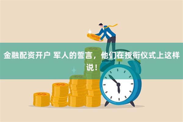 金融配资开户 军人的誓言，他们在授衔仪式上这样说！