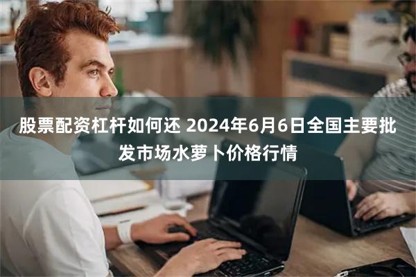 股票配资杠杆如何还 2024年6月6日全国主要批发市场水萝卜价格行情