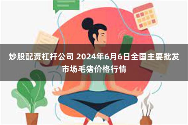 炒股配资杠杆公司 2024年6月6日全国主要批发市场毛猪价格行情