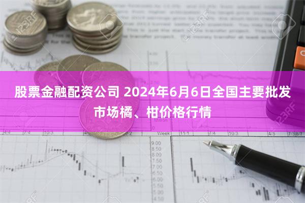 股票金融配资公司 2024年6月6日全国主要批发市场橘、柑价格行情