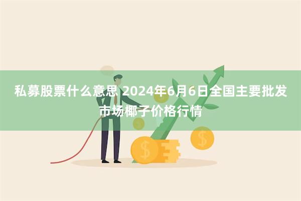 私募股票什么意思 2024年6月6日全国主要批发市场椰子价格行情