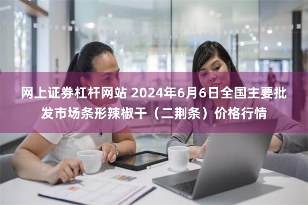 网上证劵杠杆网站 2024年6月6日全国主要批发市场条形辣椒干（二荆条）价格行情