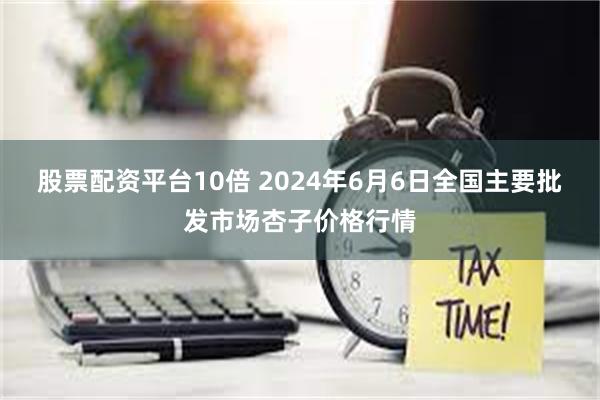 股票配资平台10倍 2024年6月6日全国主要批发市场杏子价格行情