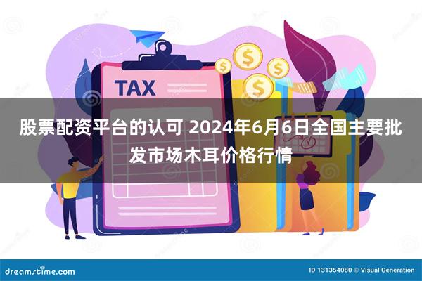 股票配资平台的认可 2024年6月6日全国主要批发市场木耳价格行情