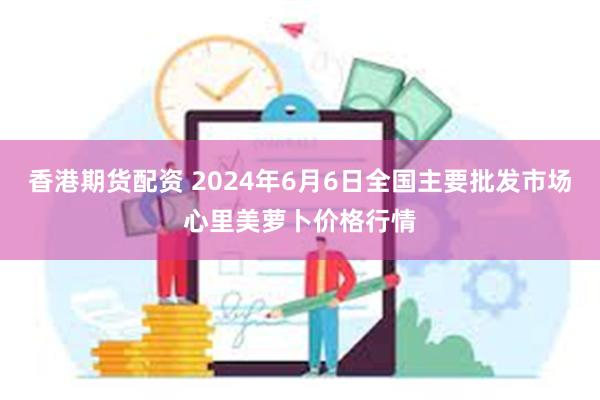 香港期货配资 2024年6月6日全国主要批发市场心里美萝卜价格行情