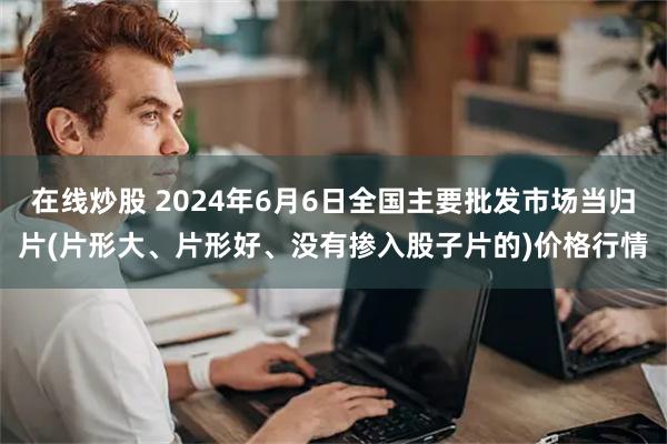 在线炒股 2024年6月6日全国主要批发市场当归片(片形大、片形好、没有掺入股子片的)价格行情