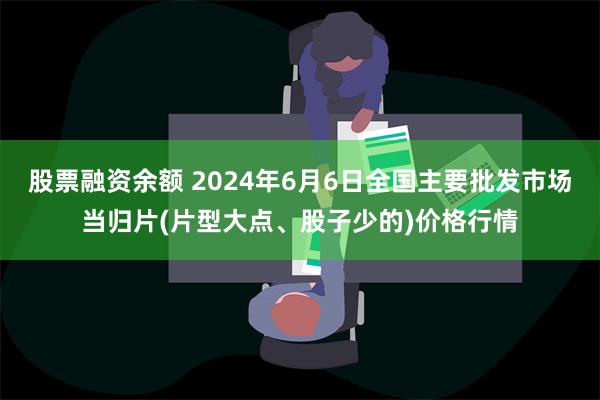 股票融资余额 2024年6月6日全国主要批发市场当归片(片型大点、股子少的)价格行情