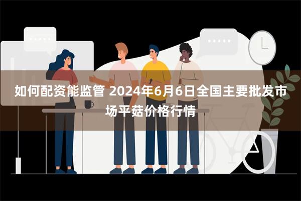 如何配资能监管 2024年6月6日全国主要批发市场平菇价格行情