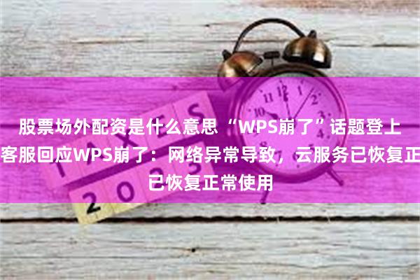 股票场外配资是什么意思 “WPS崩了”话题登上热搜！客服回应WPS崩了：网络异常导致，云服务已恢复正常使用