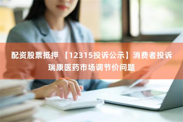 配资股票抵押 【12315投诉公示】消费者投诉瑞康医药市场调节价问题