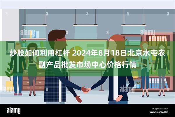 炒股如何利用杠杆 2024年8月18日北京水屯农副产品批发市场中心价格行情