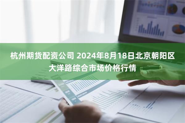 杭州期货配资公司 2024年8月18日北京朝阳区大洋路综合市场价格行情