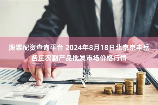 股票配资查询平台 2024年8月18日北京京丰岳各庄农副产品批发市场价格行情