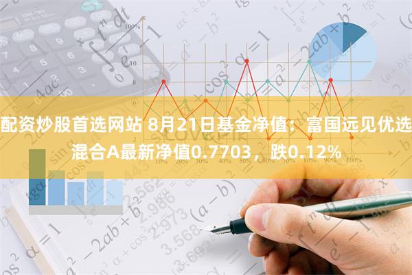 配资炒股首选网站 8月21日基金净值：富国远见优选混合A最新净值0.7703，跌0.12%