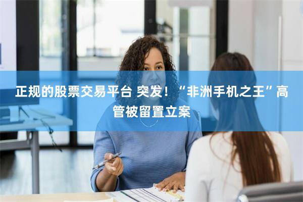 正规的股票交易平台 突发！“非洲手机之王”高管被留置立案