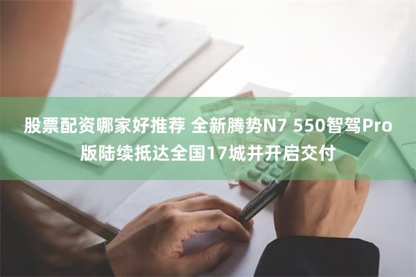 股票配资哪家好推荐 全新腾势N7 550智驾Pro版陆续抵达全国17城并开启交付