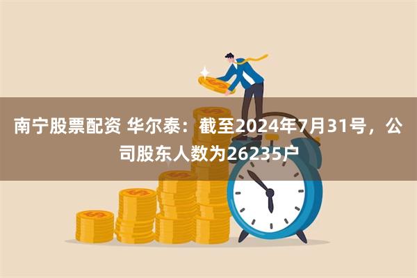 南宁股票配资 华尔泰：截至2024年7月31号，公司股东人数为26235户