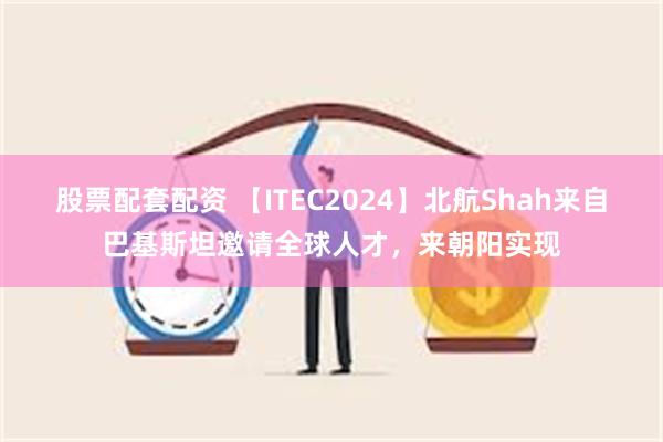 股票配套配资 【ITEC2024】北航Shah来自巴基斯坦邀请全球人才，来朝阳实现