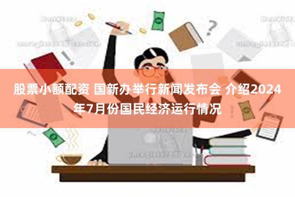 股票小额配资 国新办举行新闻发布会 介绍2024年7月份国民经济运行情况