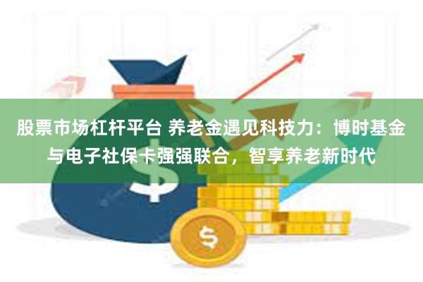 股票市场杠杆平台 养老金遇见科技力：博时基金与电子社保卡强强联合，智享养老新时代