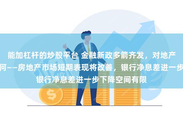 能加杠杆的炒股平台 金融新政多箭齐发，对地产、银行影响几何——房地产市场短期表现将改善，银行净息差进一步下降空间有限