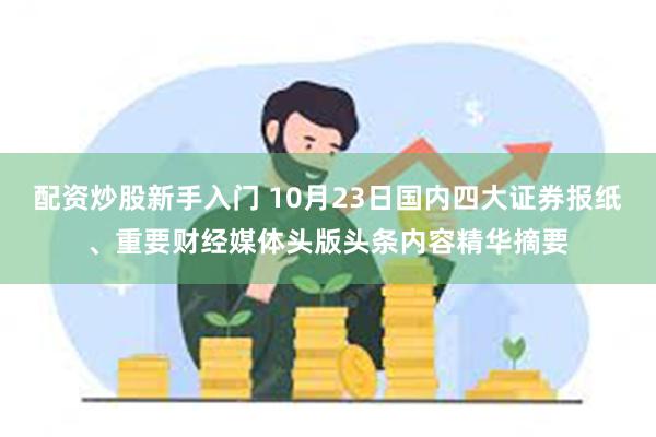 配资炒股新手入门 10月23日国内四大证券报纸、重要财经媒体头版头条内容精华摘要