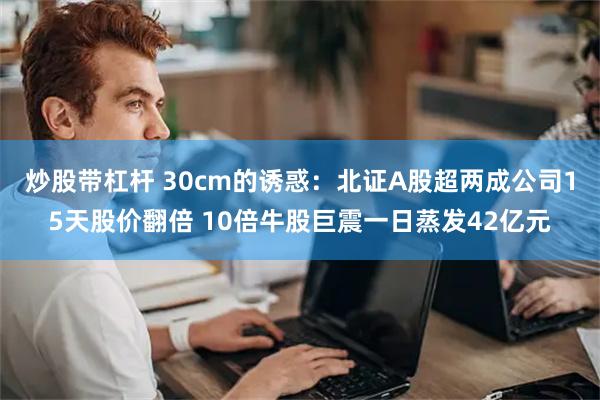 炒股带杠杆 30cm的诱惑：北证A股超两成公司15天股价翻倍 10倍牛股巨震一日蒸发42亿元