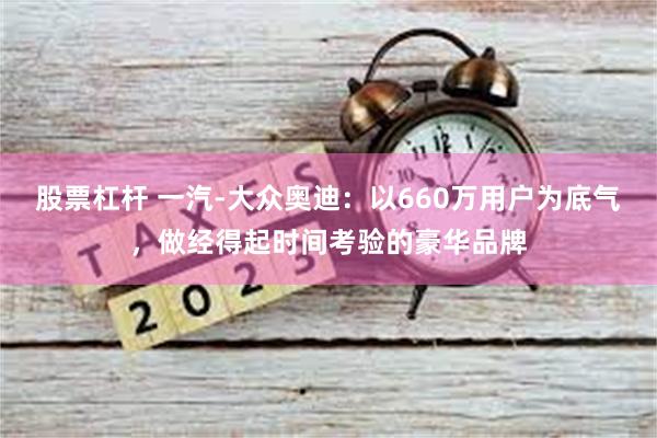 股票杠杆 一汽-大众奥迪：以660万用户为底气，做经得起时间考验的豪华品牌