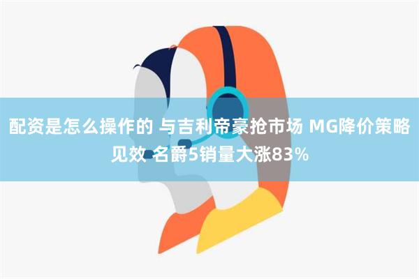 配资是怎么操作的 与吉利帝豪抢市场 MG降价策略见效 名爵5销量大涨83%