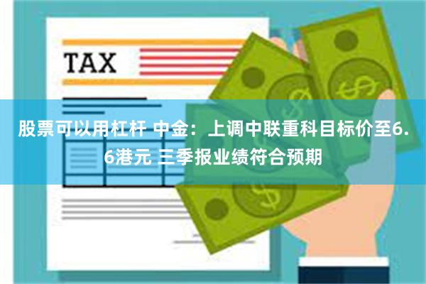 股票可以用杠杆 中金：上调中联重科目标价至6.6港元 三季报业绩符合预期