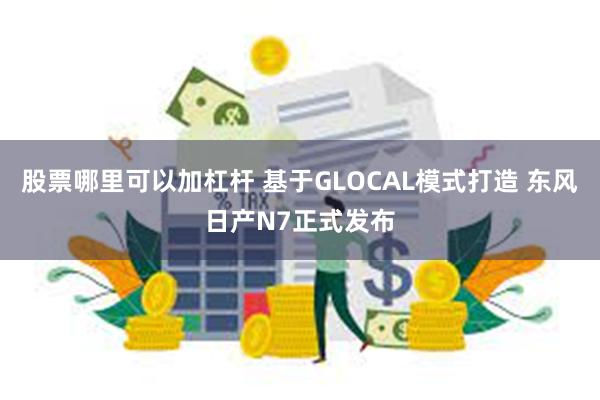 股票哪里可以加杠杆 基于GLOCAL模式打造 东风日产N7正式发布