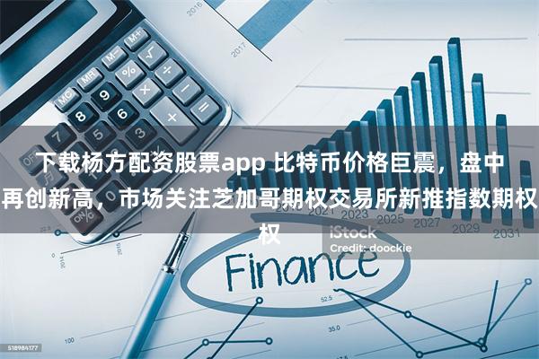 下载杨方配资股票app 比特币价格巨震，盘中再创新高，市场关注芝加哥期权交易所新推指数期权