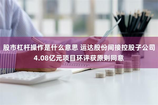 股市杠杆操作是什么意思 运达股份间接控股子公司4.08亿元项目环评获原则同意