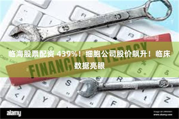 临海股票配资 439%！细胞公司股价飙升！临床数据亮眼