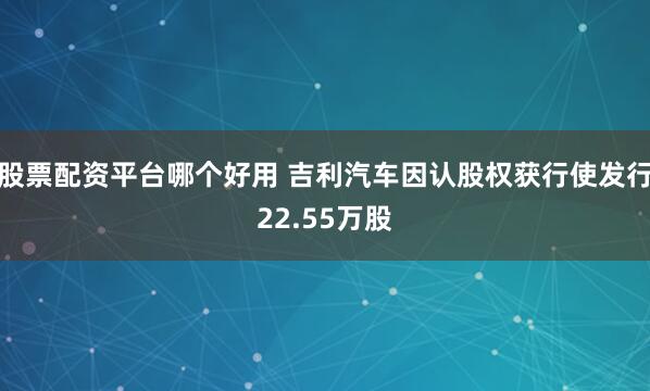 股票配资平台哪个好用 吉利汽车因认股权获行使发行22.55万股