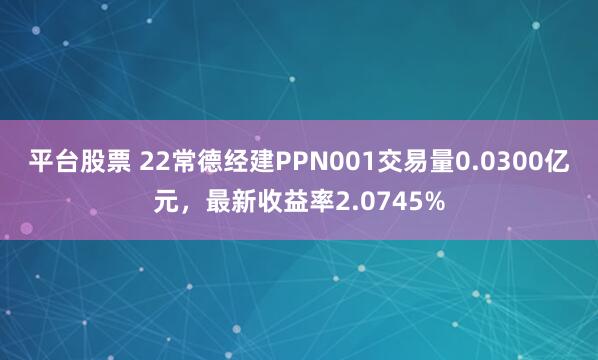 平台股票 22常德经建PPN001交易量0.0300亿元，最新收益率2.0745%