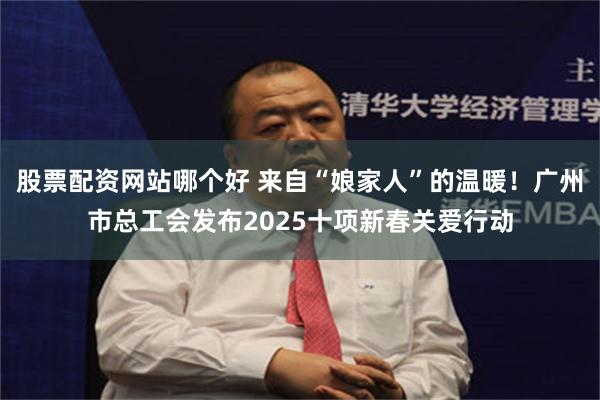 股票配资网站哪个好 来自“娘家人”的温暖！广州市总工会发布2025十项新春关爱行动