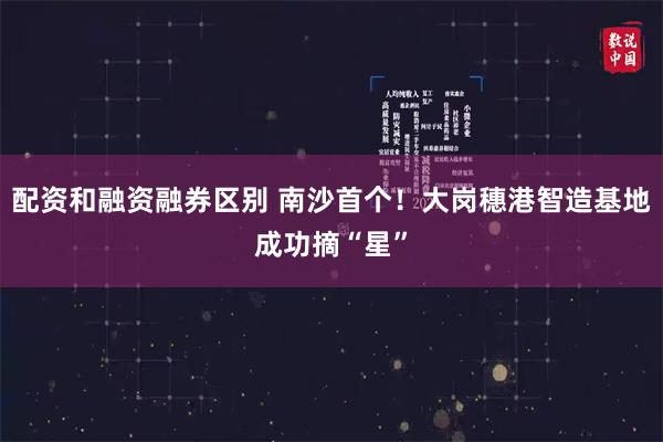 配资和融资融券区别 南沙首个！大岗穗港智造基地成功摘“星”