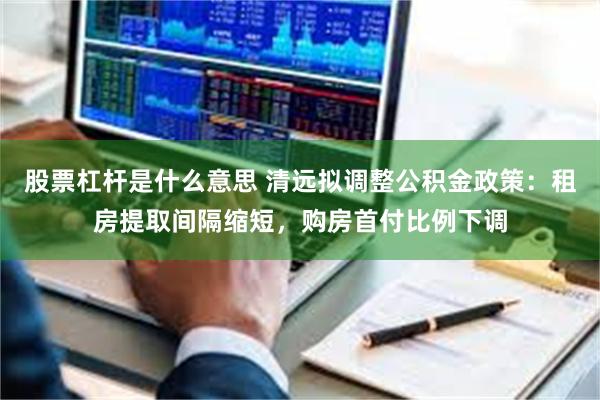 股票杠杆是什么意思 清远拟调整公积金政策：租房提取间隔缩短，购房首付比例下调