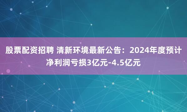 股票配资招聘 清新环境最新公告：2024年度预计净利润亏损3亿元-4.5亿元