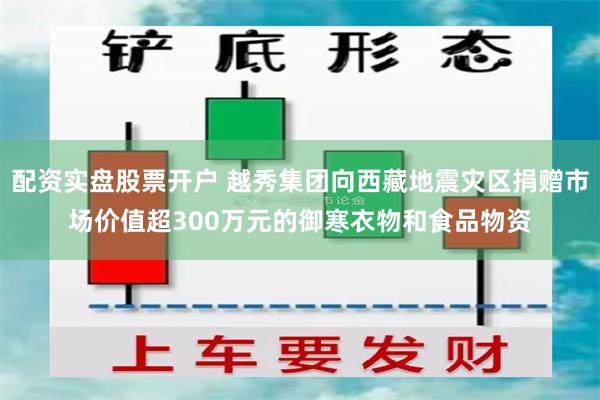 配资实盘股票开户 越秀集团向西藏地震灾区捐赠市场价值超300万元的御寒衣物和食品物资