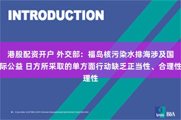 港股配资开户 外交部：福岛核污染水排海涉及国际公益 日方所采取的单方面行动缺乏正当性、合理性