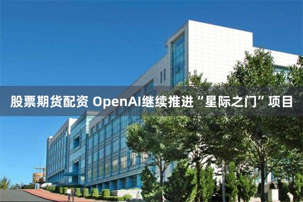 股票期货配资 OpenAI继续推进“星际之门”项目