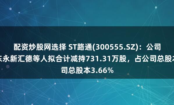 配资炒股网选择 ST路通(300555.SZ)：公司特定股东永新汇德等人拟合计减持731.31万股，占公司总股本3.66%