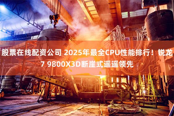 股票在线配资公司 2025年最全CPU性能排行！锐龙7 9800X3D断崖式遥遥领先