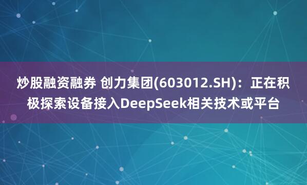 炒股融资融券 创力集团(603012.SH)：正在积极探索设备接入DeepSeek相关技术或平台