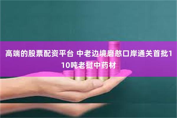 高端的股票配资平台 中老边境磨憨口岸通关首批110吨老挝中药材