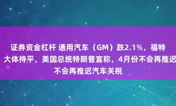 证券资金杠杆 通用汽车（GM）跌2.1%，福特汽车（F）大体持平，美国总统特朗普宣称，4月份不会再推迟汽车关税