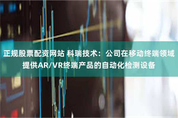 正规股票配资网站 科瑞技术：公司在移动终端领域提供AR/VR终端产品的自动化检测设备